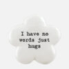FLOWER TOKEN HAVE NO WORDS JUST HUGS 3,5X3,5X1,6CM
